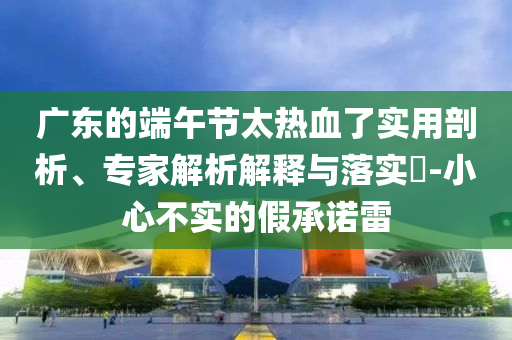 廣東的端午節(jié)太熱血了實(shí)用剖析、專家解析解釋與落實(shí)?-小心不實(shí)的假承諾雷