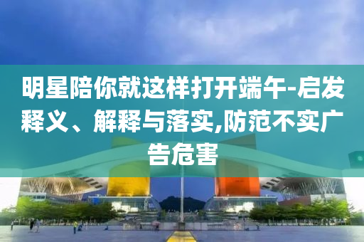 明星陪你就這樣打開端午-啟發(fā)釋義、解釋與落實(shí),防范不實(shí)廣告危害