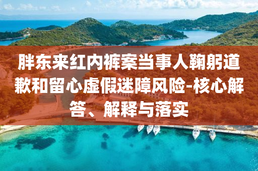 胖東來(lái)紅內(nèi)褲案當(dāng)事人鞠躬道歉和留心虛假迷障風(fēng)險(xiǎn)-核心解答、解釋與落實(shí)