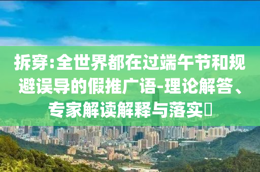 拆穿:全世界都在過(guò)端午節(jié)和規(guī)避誤導(dǎo)的假推廣語(yǔ)-理論解答、專家解讀解釋與落實(shí)?