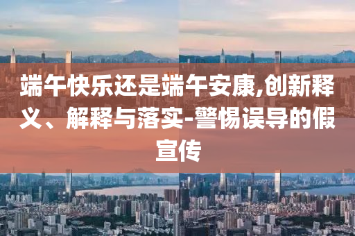 端午快樂還是端午安康,創(chuàng)新釋義、解釋與落實-警惕誤導(dǎo)的假宣傳
