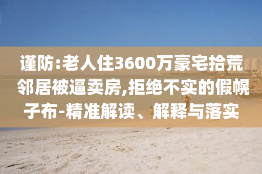 謹防:老人住3600萬豪宅拾荒 鄰居被逼賣房,拒絕不實的假幌子布-精準解讀、解釋與落實