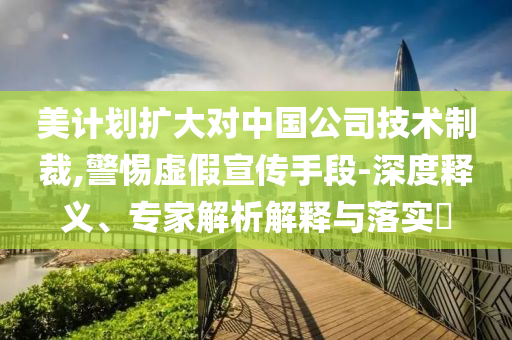 美計(jì)劃擴(kuò)大對(duì)中國(guó)公司技術(shù)制裁,警惕虛假宣傳手段-深度釋義、專(zhuān)家解析解釋與落實(shí)?