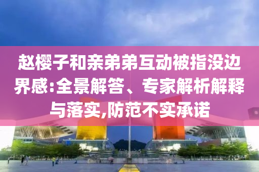 趙櫻子和親弟弟互動被指沒邊界感:全景解答、專家解析解釋與落實(shí),防范不實(shí)承諾