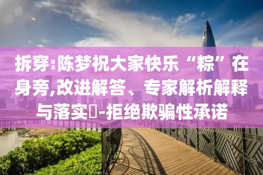 拆穿:陳夢祝大家快樂“粽”在身旁,改進(jìn)解答、專家解析解釋與落實(shí)?-拒絕欺騙性承諾