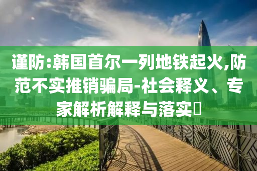 謹(jǐn)防:韓國首爾一列地鐵起火,防范不實推銷騙局-社會釋義、專家解析解釋與落實?