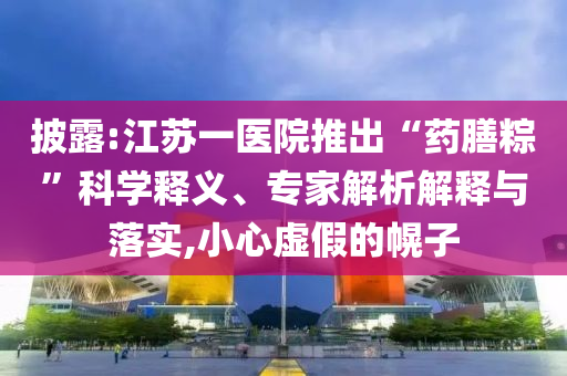 披露:江蘇一醫(yī)院推出“藥膳粽”科學(xué)釋義、專家解析解釋與落實,小心虛假的幌子