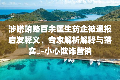 涉嫌賄賂百余醫(yī)生藥企被通報啟發(fā)釋義、專家解析解釋與落實?-小心欺詐營銷