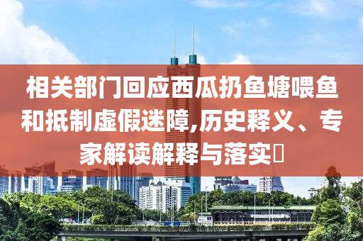 相關部門回應西瓜扔魚塘喂魚和抵制虛假迷障,歷史釋義、專家解讀解釋與落實?