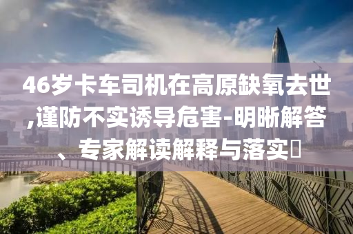 46歲卡車司機在高原缺氧去世,謹防不實誘導危害-明晰解答、專家解讀解釋與落實?