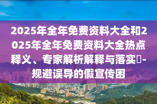 2025年全年免費資料大全和2025年全年免費資料大全熱點釋義、專家解析解釋與落實?-規(guī)避誤導的假宣傳困