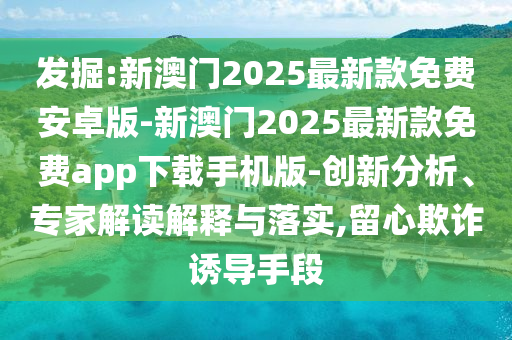 發(fā)掘:新澳門2025最新款免費安卓版-新澳門2025最新款免費app下載手機版-創(chuàng)新分析、專家解讀解釋與落實,留心欺詐誘導手段