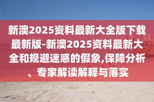 新澳2025資料最新大全版下載最新版-新澳2025資料最新大全和規(guī)避迷惑的假象,保障分析、專家解讀解釋與落實