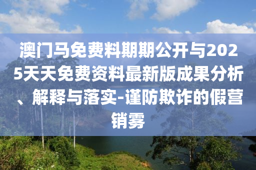 澳門馬免費料期期公開與2025天天免費資料最新版成果分析、解釋與落實-謹防欺詐的假營銷霧