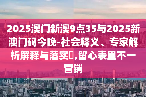 2025澳門(mén)新澳9點(diǎn)35與2025新澳門(mén)碼今晚-社會(huì)釋義、專(zhuān)家解析解釋與落實(shí)?,留心表里不一營(yíng)銷(xiāo)