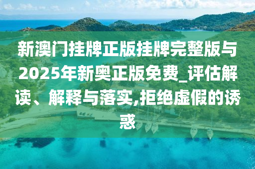 新澳門掛牌正版掛牌完整版與2025年新奧正版免費_評估解讀、解釋與落實,拒絕虛假的誘惑