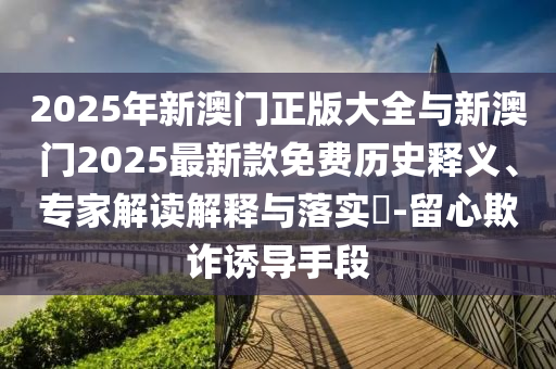 2025年新澳門正版大全與新澳門2025最新款免費歷史釋義、專家解讀解釋與落實?-留心欺詐誘導手段