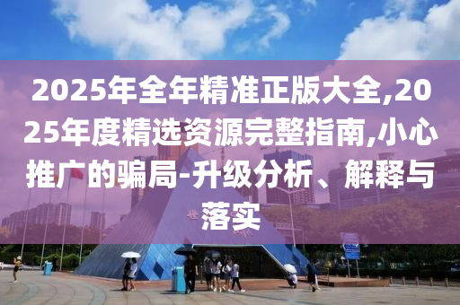 2025年全年精準(zhǔn)正版大全,2025年度精選資源完整指南,小心推廣的騙局-升級(jí)分析、解釋與落實(shí)