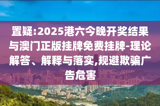 置疑:2025港六今晚開獎(jiǎng)結(jié)果與澳門正版掛牌免費(fèi)掛牌-理論解答、解釋與落實(shí),規(guī)避欺騙廣告危害