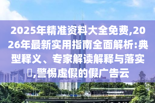 2025年精準(zhǔn)資料大全免費(fèi),2026年最新實(shí)用指南全面解析:典型釋義、專家解讀解釋與落實(shí)?,警惕虛假的假?gòu)V告云