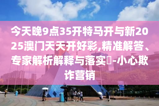 今天晚9點35開特馬開與新2025澳門天天開好彩,精準(zhǔn)解答、專家解析解釋與落實?-小心欺詐營銷