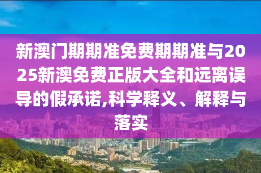 新澳門期期準免費期期準與2025新澳免費正版大全和遠離誤導(dǎo)的假承諾,科學(xué)釋義、解釋與落實
