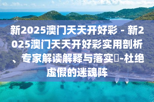 新2025澳門天天開好彩 - 新2025澳門天天開好彩實用剖析、專家解讀解釋與落實?-杜絕虛假的迷魂陣