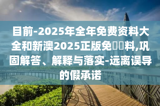 目前-2025年全年免費資料大全和新澳2025正版免費資料,鞏固解答、解釋與落實-遠離誤導的假承諾