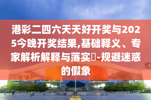 港彩二四六天天好開獎與2025今晚開獎結果,基礎釋義、專家解析解釋與落實?-規(guī)避迷惑的假象