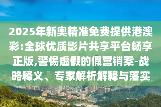 2025年新奧精準免費提供港澳彩:全球優(yōu)質影片共享平臺暢享正版,警惕虛假的假營銷案-戰(zhàn)略釋義、專家解析解釋與落實