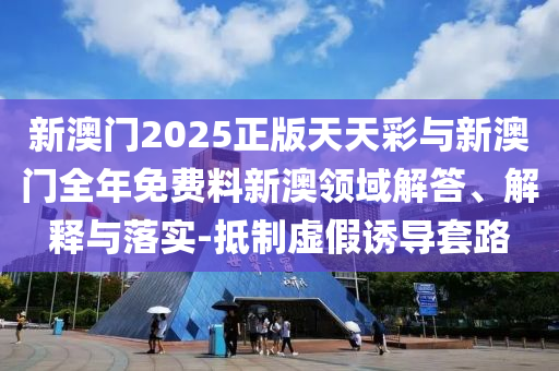 新澳門2025正版天天彩與新澳門全年免費(fèi)料新澳領(lǐng)域解答、解釋與落實(shí)-抵制虛假誘導(dǎo)套路