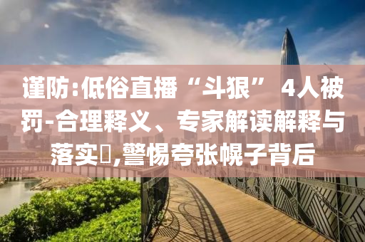 謹(jǐn)防:低俗直播“斗狠” 4人被罰-合理釋義、專家解讀解釋與落實(shí)?,警惕夸張幌子背后
