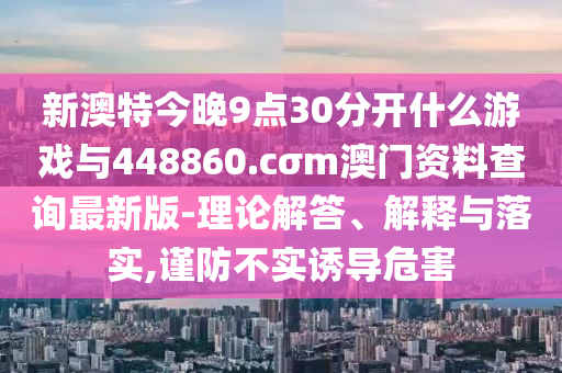 新澳特今晚9點30分開什么游戲與448860.cσm澳門資料查詢最新版-理論解答、解釋與落實,謹防不實誘導(dǎo)危害