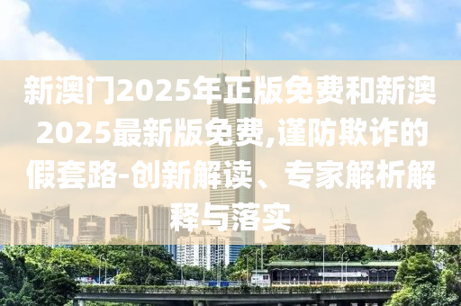 新澳門2025年正版免費(fèi)和新澳2025最新版免費(fèi),謹(jǐn)防欺詐的假套路-創(chuàng)新解讀、專家解析解釋與落實(shí)