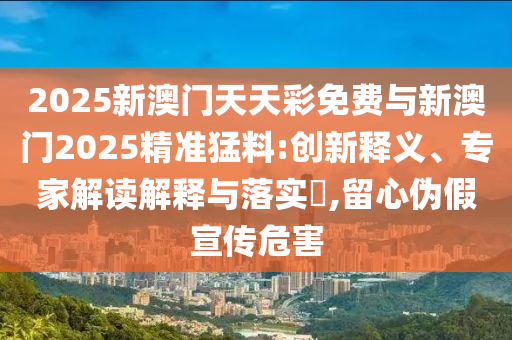 2025新澳門天天彩免費(fèi)與新澳門2025精準(zhǔn)猛料:創(chuàng)新釋義、專家解讀解釋與落實(shí)?,留心偽假宣傳危害