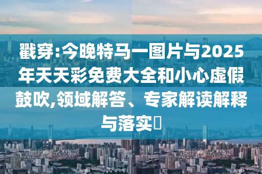 戳穿:今晚特馬一圖片與2025年天天彩免費(fèi)大全和小心虛假鼓吹,領(lǐng)域解答、專家解讀解釋與落實(shí)?