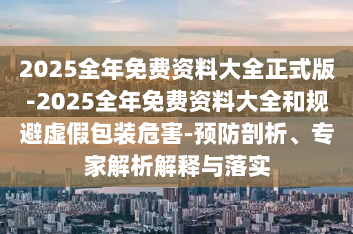 2025全年免費資料大全正式版-2025全年免費資料大全和規(guī)避虛假包裝危害-預防剖析、專家解析解釋與落實