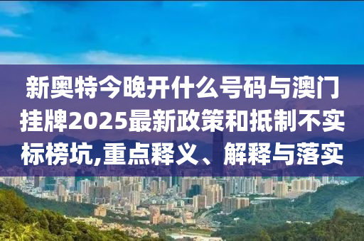 新奧特今晚開什么號碼與澳門掛牌2025最新政策和抵制不實標榜坑,重點釋義、解釋與落實