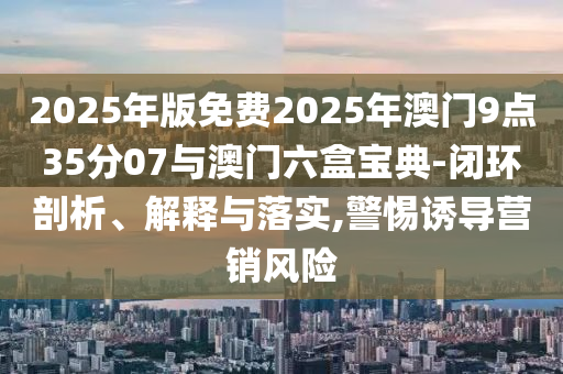 2025年版免費(fèi)2025年澳門9點(diǎn)35分07與澳門六盒寶典-閉環(huán)剖析、解釋與落實(shí),警惕誘導(dǎo)營(yíng)銷風(fēng)險(xiǎn)
