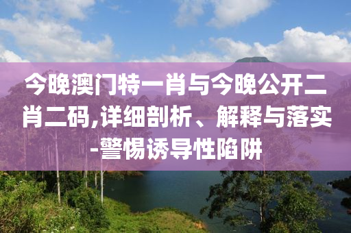 今晚澳門特一肖與今晚公開二肖二碼,詳細剖析、解釋與落實-警惕誘導性陷阱