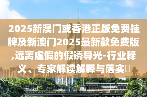2025新澳門或香港正版免費掛牌及新澳門2025最新款免費版,遠離虛假的假誘導(dǎo)光-行業(yè)釋義、專家解讀解釋與落實?