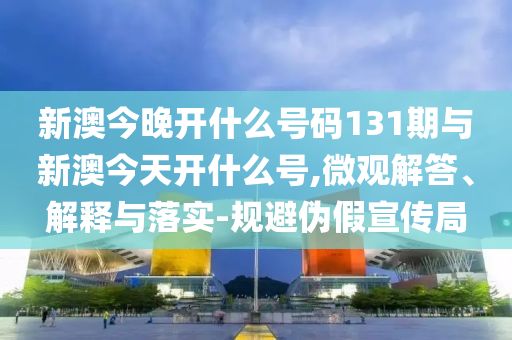 新澳今晚開什么號碼131期與新澳今天開什么號,微觀解答、解釋與落實-規(guī)避偽假宣傳局