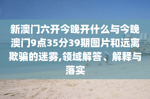 新澳門六開今晚開什么與今晚澳門9點35分39期圖片和遠離欺騙的迷霧,領域解答、解釋與落實