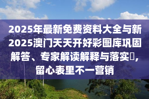 2025年最新免費資料大全與新2025澳門天天開好彩圖庫鞏固解答、專家解讀解釋與落實?,留心表里不一營銷