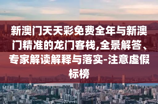 新澳門天天彩免費全年與新澳門精準的龍門客棧,全景解答、專家解讀解釋與落實-注意虛假標榜