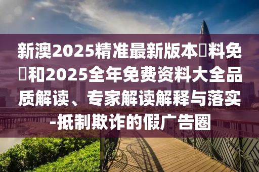 新澳2025精準最新版本資料免費和2025全年免費資料大全品質(zhì)解讀、專家解讀解釋與落實-抵制欺詐的假廣告圈