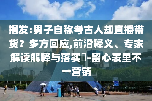 揭發(fā):男子自稱考古人卻直播帶貨？多方回應,前沿釋義、專家解讀解釋與落實?-留心表里不一營銷