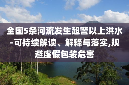 全國5條河流發(fā)生超警以上洪水-可持續(xù)解讀、解釋與落實,規(guī)避虛假包裝危害
