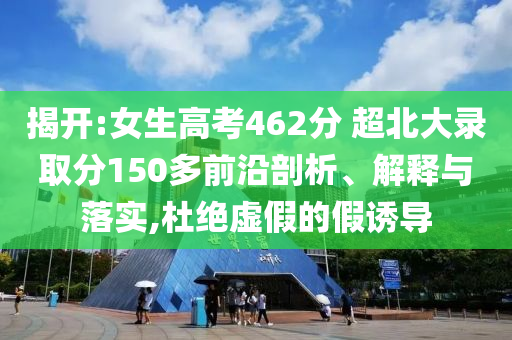 揭開:女生高考462分 超北大錄取分150多前沿剖析、解釋與落實,杜絕虛假的假誘導