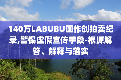 140萬LABUBU畫作創(chuàng)拍賣紀(jì)錄,警惕虛假宣傳手段-根源解答、解釋與落實(shí)